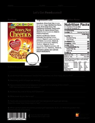 NAME:___________________________ CLASS:_____________ DATE:______________
Let’s Get Fooducated!
Product: Ingredient List: Nutrition Facts:
Nutrition Grade
www.fooducate.com
.5g
Scan this barcode with the
Fooducate app to learn more
1. What do you think is used to sweeten this cereal?
______________________________________________________________
2. Underline all the sweeteners listed in the Ingredient List. How many did you find? ______________
3. How many grams of sugar per serving? ____________________________________________________
4. Approximately how many teaspoons of sugar are in a serving of this cereal? ___________________
(HINT: there are 4 grams of sugar per teaspoon)
5. Are there any nuts in Honey NUT Cheerios? _________________________________________________
6. What cereal do you like to eat? ____________________________________________________________
7. Fooducate recommends a cereal with 6 or less grams of sugar per serving.
Does this cereal have more sugar or less? _____________________________________________________
8. What nutrition grade should this product get? (examples: A, B+, C-) Write the grade in the
Nutrition Grade circle above.
 