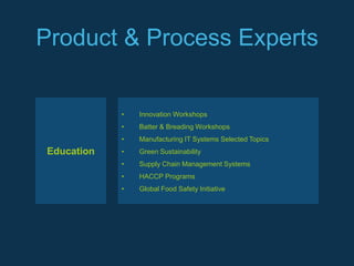Product & Process Experts


            •   Innovation Workshops
            •   Batter & Breading Workshops
            •   Manufacturing IT Systems Selected Topics
Education   •   Green Sustainability
            •   Supply Chain Management Systems
            •   HACCP Programs
            •   Global Food Safety Initiative
 