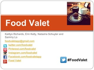 Food Valet
Kaitlyn Richards, Erin Kelly, Natasha Schuyler and
Sammy Lo
foodvaletapp@gmail.com
twitter.com/foodvalet
Pinterest.com/foodvalet
Instagram.com/foodvalet
Facebook.com/foodvaletapp
Food Valet

#FoodValet

 