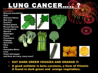 LUNG CANCER….. ?
• EAT DARK GREEN VEGGIES AND ORANGE !!!
• A good antidote is beta carotene, a form of Vitamin
A found in dark green and orange vegetables.
Try these green fruits &
vegetables:
•Broccoli (excellent!!)
•Kale
•Romaine lettuce
•Bok choy
•Zucchini
•Collard greens
•Brussel Sprouts
•Turnip greens
•Spinach
•Asparagus
•Celery
•Cucumbers
•Cabbage
•Artichoke
•Okra
•Kiwi
•Honeydew Melon
•Lime
•Green bell pepper
•and there are many, many more!!
 