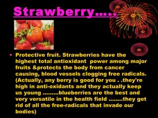 Strawberry…..
• Protective fruit. Strawberries have the
highest total antioxidant power among major
fruits &protects the body from cancer
causing, blood vessels clogging free radicals.
(Actually, any berry is good for you . .they're
high in anti-oxidants and they actually keep
us young .........blueberries are the best and
very versatile in the health field ........they get
rid of all the free-radicals that invade our
bodies)
 