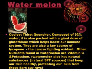 Water melon
• Coolest Thirst Quencher. Composed of 92%
water, it is also packed with a giant dose of
glutathione which helps boost our immune
system. They are also a key source of
lycopene - the cancer fighting oxidant.  Other
Nutrients found in watermelon are Vitamin C
&Potassium. (watermelon also has natural
substances [natural SPF sources] that keep
our skin healthy, protecting our skin from
those darn suv rays)
 