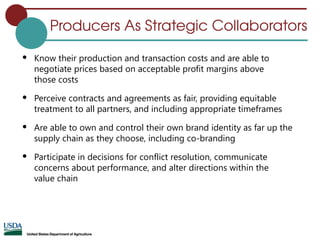 Producers As Strategic Collaborators
 Know their production and transaction costs and are able to
negotiate prices based on acceptable profit margins above
those costs
 Perceive contracts and agreements as fair, providing equitable
treatment to all partners, and including appropriate timeframes
 Are able to own and control their own brand identity as far up the
supply chain as they choose, including co-branding
 Participate in decisions for conflict resolution, communicate
concerns about performance, and alter directions within the
value chain
 