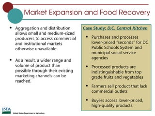 Market Expansion and Food Recovery
 Aggregation and distribution
allows small and medium-sized
producers to access commercial
and institutional markets
otherwise unavailable
 As a result, a wider range and
volume of product than
possible through their existing
marketing channels can be
reached.
Case Study: D.C. Central Kitchen
 Purchases and processes
lower-priced “seconds” for DC
Public Schools System and
municipal social service
agencies
 Processed products are
indistinguishable from top
grade fruits and vegetables
 Farmers sell product that lack
commercial outlets
 Buyers access lower-priced,
high-quality products
 