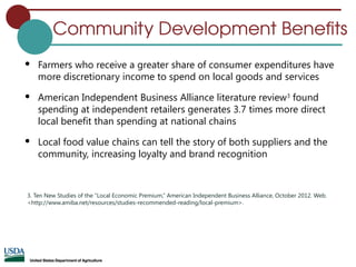 Community Development Benefits
 Farmers who receive a greater share of consumer expenditures have
more discretionary income to spend on local goods and services
 American Independent Business Alliance literature review3
found
spending at independent retailers generates 3.7 times more direct
local benefit than spending at national chains
 Local food value chains can tell the story of both suppliers and the
community, increasing loyalty and brand recognition
3. Ten New Studies of the “Local Economic Premium,” American Independent Business Alliance, October 2012. Web.
<http://www.amiba.net/resources/studies-recommended-reading/local-premium>.
 
