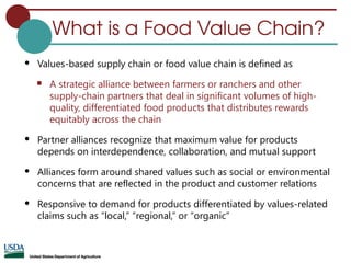 What is a Food Value Chain?
 Values-based supply chain or food value chain is defined as
 A strategic alliance between farmers or ranchers and other
supply-chain partners that deal in significant volumes of high-
quality, differentiated food products that distributes rewards
equitably across the chain
 Partner alliances recognize that maximum value for products
depends on interdependence, collaboration, and mutual support
 Alliances form around shared values such as social or environmental
concerns that are reflected in the product and customer relations
 Responsive to demand for products differentiated by values-related
claims such as “local,” “regional,” or “organic”
 