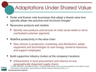 Adaptations Under Shared Value
 Porter and Kramer note businesses that adopt a shared-value lens
typically adopt new practices and structural changes2
 Reconceive products and markets
 Identify new products and services to meet social needs or serve
overlooked customer segments
 Redefine productivity in the value chain
 New choices in production, marketing, and distribution; adopt
equipment and technologies to save energy, conserve resources,
and support employees
 Build supportive industry clusters at the company’s locations
 Enhancement in local procurement and reliance on less
geographically dispersed supply chains
2. Porter, Michael E. and Mark R. Kramer. “Creating Shared Value: How to reinvent capitalism and unleash a wave
of innovation and growth.” Harvard Business Review (January-February 2011): 6–77.
 