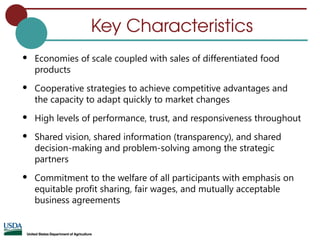 Key Characteristics
 Economies of scale coupled with sales of differentiated food
products
 Cooperative strategies to achieve competitive advantages and
the capacity to adapt quickly to market changes
 High levels of performance, trust, and responsiveness throughout
 Shared vision, shared information (transparency), and shared
decision-making and problem-solving among the strategic
partners
 Commitment to the welfare of all participants with emphasis on
equitable profit sharing, fair wages, and mutually acceptable
business agreements
 