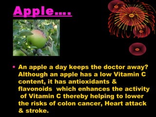 Apple….



• An apple a day keeps the doctor away?
  Although an apple has a low Vitamin C
  content, it has antioxidants &
  flavonoids which enhances the activity
   of Vitamin C thereby helping to lower
  the risks of colon cancer, Heart attack
  & stroke.
 