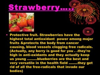 Strawberry…..


• Protective fruit. Strawberries have the
  highest total antioxidant power among major
  fruits &protects the body from cancer
  causing, blood vessels clogging free radicals.
  (Actually, any berry is good for you . .they're
  high in anti-oxidants and they actually keep
  us young .........blueberries are the best and
  very versatile in the health field ........they get
  rid of all the free-radicals that invade our
  bodies)
 