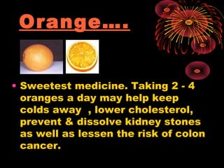 Orange….


• Sweetest medicine. Taking 2 - 4
  oranges a day may help keep
  colds away , lower cholesterol,
  prevent & dissolve kidney stones
  as well as lessen the risk of colon
  cancer.
 