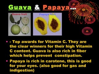 Guava & Papaya…
  Guava fruit   Papaya fruit




• - Top awards for Vitamin C. They are
  the clear winners for their high Vitamin
  C content. Guava is also rich in fiber
  which helps prevent constipation.
• Papaya is rich in carotene, this is good
  for your eyes. (also good for gas and
  indigestion)
 