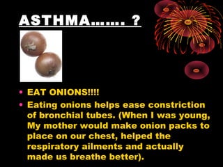 ASTHMA……. ?




• EAT ONIONS!!!!
• Eating onions helps ease constriction
  of bronchial tubes. (When I was young,
  My mother would make onion packs to
  place on our chest, helped the
  respiratory ailments and actually
  made us breathe better).
 