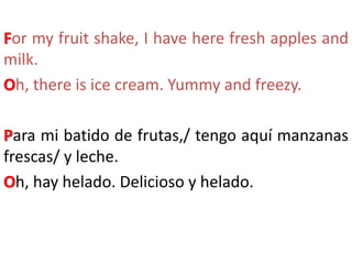 For my fruit shake, I have here fresh apples and
milk.
Oh, there is ice cream. Yummy and freezy.
Para mi batido de frutas,/ tengo aquí manzanas
frescas/ y leche.
Oh, hay helado. Delicioso y helado.
 