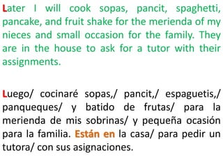 Later I will cook sopas, pancit, spaghetti,
pancake, and fruit shake for the merienda of my
nieces and small occasion for the family. They
are in the house to ask for a tutor with their
assignments.
Luego/ cocinaré sopas,/ pancit,/ espaguetis,/
panqueques/ y batido de frutas/ para la
merienda de mis sobrinas/ y pequeña ocasión
para la familia. Están en la casa/ para pedir un
tutora/ con sus asignaciones.
 