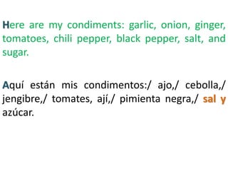 Here are my condiments: garlic, onion, ginger,
tomatoes, chili pepper, black pepper, salt, and
sugar.
Aquí están mis condimentos:/ ajo,/ cebolla,/
jengibre,/ tomates, ají,/ pimienta negra,/ sal y
azúcar.
 