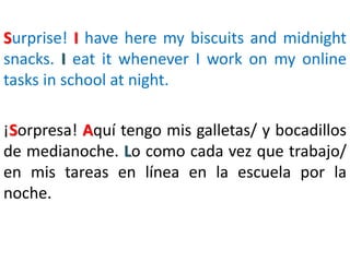 Surprise! I have here my biscuits and midnight
snacks. I eat it whenever I work on my online
tasks in school at night.
¡Sorpresa! Aquí tengo mis galletas/ y bocadillos
de medianoche. Lo como cada vez que trabajo/
en mis tareas en línea en la escuela por la
noche.
 