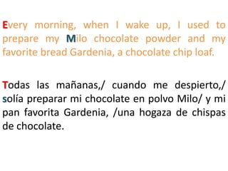 Every morning, when I wake up, I used to
prepare my Milo chocolate powder and my
favorite bread Gardenia, a chocolate chip loaf.
Todas las mañanas,/ cuando me despierto,/
solía preparar mi chocolate en polvo Milo/ y mi
pan favorita Gardenia, /una hogaza de chispas
de chocolate.
 