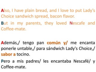 Also, I have plain bread, and I love to put Lady’s
Choice sandwich spread, bacon flavor.
But in my parents, they loved Nescafe and
Coffee-mate.
Además,/ tengo pan común y/ me encanta
ponerle untable,/ para sándwich Lady's Choice,/
sabor a tocino.
Pero a mis padres/ les encantaba Nescafé/ y
Coffee-mate.
 