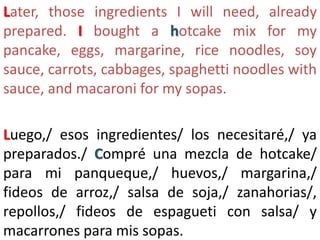 Later, those ingredients I will need, already
prepared. I bought a hotcake mix for my
pancake, eggs, margarine, rice noodles, soy
sauce, carrots, cabbages, spaghetti noodles with
sauce, and macaroni for my sopas.
Luego,/ esos ingredientes/ los necesitaré,/ ya
preparados./ Compré una mezcla de hotcake/
para mi panqueque,/ huevos,/ margarina,/
fideos de arroz,/ salsa de soja,/ zanahorias/,
repollos,/ fideos de espagueti con salsa/ y
macarrones para mis sopas.
 
