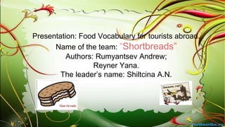 Presentation: Food Vocabulary for tourists abroad.
Name of the team: “Shortbreads”
Authors: Rumyantsev Andrew;
Reyner Yana.
The leader’s name: Shiltcina A.N.

 