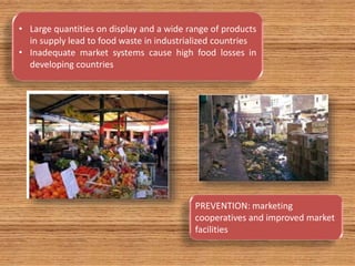 • Large quantities on display and a wide range of products
in supply lead to food waste in industrialized countries
• Inadequate market systems cause high food losses in
developing countries
PREVENTION: marketing
cooperatives and improved market
facilities
 