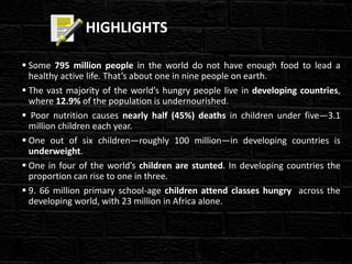 HIGHLIGHTS
 Some 795 million people in the world do not have enough food to lead a
healthy active life. That’s about one in nine people on earth.
 The vast majority of the world’s hungry people live in developing countries,
where 12.9% of the population is undernourished.
 Poor nutrition causes nearly half (45%) deaths in children under five—3.1
million children each year.
 One out of six children—roughly 100 million—in developing countries is
underweight.
 One in four of the world’s children are stunted. In developing countries the
proportion can rise to one in three.
 9. 66 million primary school-age children attend classes hungry across the
developing world, with 23 million in Africa alone.
 