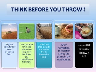 To grow
crops farmer
has to
plough his
field.
From time to
time, the
farmer has
to sprinkle
fertilizers
and
pesticides on
his crops.
When the
crop is ready,
the farmer
has to
harvest his
crop.
THINK BEFORE YOU THROW !
After
harvesting,
the farmer
stores the
grains in the
warehouses.
…………and
you easily
THROW it
??!!
 