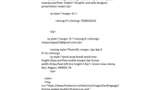 <p style="margin: 0;margin-bottom: 6px; white-space:
nowrap;overflow: hidden">Graphic and web designer,
presentation maker</p>
<p style="margin: 0;">
<strong>P:</strong> 7038554521
</p>
<p style="margin: 0;"><strong>E:</strong>
noopurbajpai22@gmail.com</p>
<strong style="float:left; margin: 2px 4px 0
0">A:</strong>
<p style="word-wrap:break-word;max-
height:42px;overflow:visible;margin:2px 0;max-
width:415px;float:left;line-height:17px"> Green view colony,
Ajni, Nagpur, 440003, IN
</p>
</div>
<img
src="https://www.freelancer.in/static/css/images/landingpage/
 
