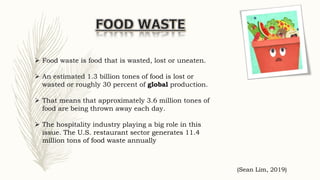  Food waste is food that is wasted, lost or uneaten.
 An estimated 1.3 billion tones of food is lost or
wasted or roughly 30 percent of global production.
 That means that approximately 3.6 million tones of
food are being thrown away each day.
 The hospitality industry playing a big role in this
issue. The U.S. restaurant sector generates 11.4
million tons of food waste annually
(Sean Lim, 2019)
 