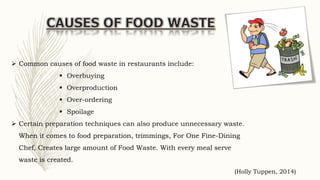  Common causes of food waste in restaurants include:
 Overbuying
 Overproduction
 Over-ordering
 Spoilage
 Certain preparation techniques can also produce unnecessary waste.
When it comes to food preparation, trimmings, For One Fine-Dining
Chef, Creates large amount of Food Waste. With every meal serve
waste is created.
(Holly Tuppen, 2014)
 