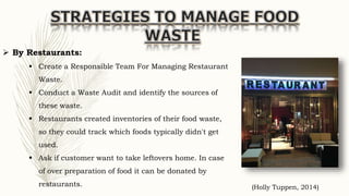  By Restaurants:
 Create a Responsible Team For Managing Restaurant
Waste.
 Conduct a Waste Audit and identify the sources of
these waste.
 Restaurants created inventories of their food waste,
so they could track which foods typically didn't get
used.
 Ask if customer want to take leftovers home. In case
of over preparation of food it can be donated by
restaurants. (Holly Tuppen, 2014)
 