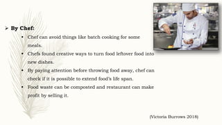  By Chef:
 Chef can avoid things like batch cooking for some
meals.
 Chefs found creative ways to turn food leftover food into
new dishes.
 By paying attention before throwing food away, chef can
check if it is possible to extend food’s life span.
 Food waste can be composted and restaurant can make
profit by selling it.
(Victoria Burrows 2018)
 