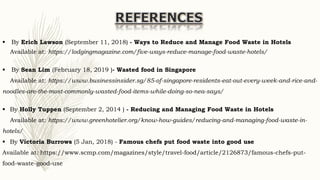  By Erich Lawson (September 11, 2018) - Ways to Reduce and Manage Food Waste in Hotels
Available at: https://lodgingmagazine.com/five-ways-reduce-manage-food-waste-hotels/
 By Sean Lim (February 18, 2019 )- Wasted food in Singapore
Available at: https://www.businessinsider.sg/85-of-singapore-residents-eat-out-every-week-and-rice-and-
noodles-are-the-most-commonly-wasted-food-items-while-doing-so-nea-says/
 By Holly Tuppen (September 2, 2014 ) - Reducing and Managing Food Waste in Hotels
Available at: https://www.greenhotelier.org/know-how-guides/reducing-and-managing-food-waste-in-
hotels/
 By Victoria Burrows (5 Jan, 2018) - Famous chefs put food waste into good use
Available at: https://www.scmp.com/magazines/style/travel-food/article/2126873/famous-chefs-put-
food-waste-good-use
 