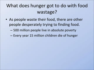 What does hunger got to do with food wastage? As people waste their food, there are other people desperately trying to finding food. 500 million people live in absolute poverty Every year 15 million children die of hunger