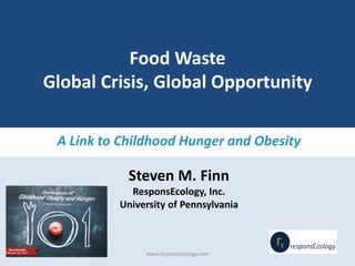 Food Waste
Global Crisis, Global Opportunity
A Link to Childhood Hunger and Obesity
Steven M. Finn
ResponsEcology, Inc.
University of Pennsylvania
www.responsecology.com
 