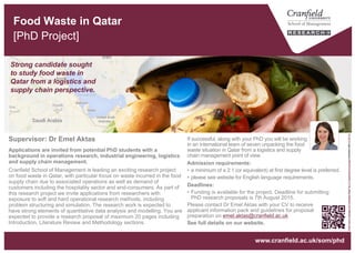 Food Waste in Qatar
[PhD Project]
Strong candidate sought
to study food waste in
Qatar from a logistics and
supply chain perspective.
“FreshFoodInGarbageCanToIllustrateWaste”byU.S.DepartmentofAgricultureislicensedunderCCBY2.0
www.cranfield.ac.uk/som/phd
If successful, along with your PhD you will be working
in an international team of seven unpacking the food
waste situation in Qatar from a logistics and supply
chain management point of view.
Admission requirements:
• A minimum of a 2:1 (or equivalent) at first degree level is preferred.
• Candidates should satisfy Cranfield School of Management admission
criteria. Please see website for English language requirements.
Deadlines:
• Funding is available for the project. Deadline for submitting
PhD research proposals is 7th August 2015.
Please contact Dr Emel Aktas with your CV to receive
applicant information pack and guidelines for proposal
preparation on emel.aktas@cranfield.ac.uk
See full details on our website.
Applications are invited from potential PhD students with a
background in operations research, industrial engineering, logistics
and supply chain management.
Cranfield School of Management is leading an exciting research project
on food waste in Qatar, with particular focus on waste incurred in the food
supply chain due to associated operations as well as demand of
customers including the hospitality sector and end-consumers. As part of
this research project we invite applications from researchers with
exposure to soft and hard operational research methods, including
problem structuring and simulation. The research work is expected to
have strong elements of quantitative data analysis and modelling. You are
expected to provide a research proposal of maximum 20 pages including
Introduction, Literature Review and Methodology sections.
Supervisor: Dr Emel Aktas
 
