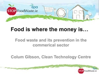 Food is where the money is…
Food waste and its prevention in the
commerical sector
Colum Gibson, Clean Technology Centre
 