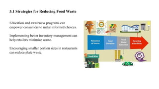 5.1 Strategies for Reducing Food Waste
Education and awareness programs can
empower consumers to make informed choices.
Implementing better inventory management can
help retailers minimize waste.
Encouraging smaller portion sizes in restaurants
can reduce plate waste.
 