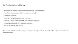 5.5 Cost Implications and Savings
Let’s calculate the potential cost savings from reducing food waste in the hostel:
- Cost of food: Assume the cost of food per student per day is $5.
- Current food waste cost:
- 60 kg/day × $5/kg (average food cost) = $300/day.
- Annually: $300/day × 365 = $109,500 spent on food waste per year.
By reducing food waste by 30% , the hostel could save:
- 30% of $109,500 = $32,850 annually.
This reduction in food waste will not only save money but also help in reducing the hostel's carbon footprint and contribute to
sustainability goals.
 