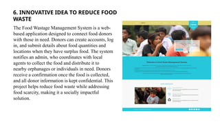 6. INNOVATIVE IDEA TO REDUCE FOOD
WASTE
The Food Wastage Management System is a web-
based application designed to connect food donors
with those in need. Donors can create accounts, log
in, and submit details about food quantities and
locations when they have surplus food. The system
notifies an admin, who coordinates with local
agents to collect the food and distribute it to
nearby orphanages or individuals in need. Donors
receive a confirmation once the food is collected,
and all donor information is kept confidential. This
project helps reduce food waste while addressing
food scarcity, making it a socially impactful
solution.
 