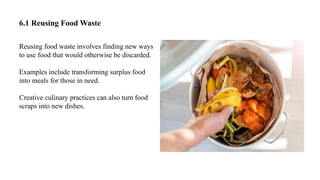 6.1 Reusing Food Waste
Reusing food waste involves finding new ways
to use food that would otherwise be discarded.
Examples include transforming surplus food
into meals for those in need.
Creative culinary practices can also turn food
scraps into new dishes.
 