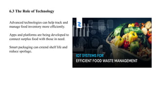 6.3 The Role of Technology
Advanced technologies can help track and
manage food inventory more efficiently.
Apps and platforms are being developed to
connect surplus food with those in need.
Smart packaging can extend shelf life and
reduce spoilage.
 
