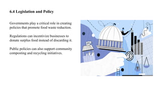6.4 Legislation and Policy
Governments play a critical role in creating
policies that promote food waste reduction.
Regulations can incentivize businesses to
donate surplus food instead of discarding it.
Public policies can also support community
composting and recycling initiatives.
 