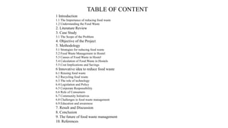 TABLE OF CONTENT
1 Introduction
1.1 The Importance of reducing food waste
1.2 Understanding the Food Waste
2. Literature Review
3. Case Study
3.1 The Scope of the Problem
4. Objective of the Project
5. Methodology
5.1 Strategies for reducing food waste
5.2 Food Waste Management in Hostel
5.3 Causes of Food Waste in Hostel
5.4 Calculation of Food Waste in Hostels
5.5 Cost Implications and Savings
6 Innovative idea to reduce food waste
6.1 Reusing food waste
6.2 Recycling food waste
6.3 The role of technology
6.4 Legislation and Policy
6.5 Corporate Responsibility
6.6 Role of Consumers
6.7 Community Initiatives
6.8 Challenges in food waste management
6.9 Education and awareness
7. Result and Discussion
8. Conclusion
9. The future of food waste management
10. References
 