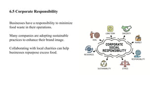 6.5 Corporate Responsibility
Businesses have a responsibility to minimize
food waste in their operations.
Many companies are adopting sustainable
practices to enhance their brand image.
Collaborating with local charities can help
businesses repurpose excess food.
 