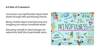 6.6 Role of Consumers
Consumers can significantly impact food
waste through their purchasing choices.
Being mindful about meal planning and
shopping can reduce household waste.
Educating oneself on food storage can
extend the shelf life of perishable items.
 