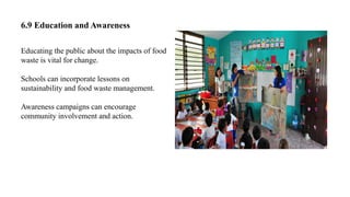 6.9 Education and Awareness
Educating the public about the impacts of food
waste is vital for change.
Schools can incorporate lessons on
sustainability and food waste management.
Awareness campaigns can encourage
community involvement and action.
 