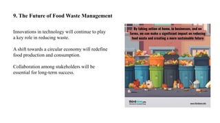 9. The Future of Food Waste Management
Innovations in technology will continue to play
a key role in reducing waste.
A shift towards a circular economy will redefine
food production and consumption.
Collaboration among stakeholders will be
essential for long-term success.
 