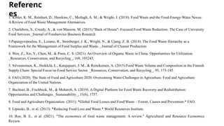 Referenc
es
1. Kibler, K. M., Reinhart, D., Hawkins, C., Motlagh, A. M., & Wright, J. (2018). Food Waste and the Food-Energy-Water Nexus:
A Review of Food Waste Management Alternatives.
2. Charlebois, S., Creedy, A., & von Massow, M. (2015)."Back of House"–Focused Food Waste Reduction: The Case of University
Food Services._Journal of Foodservice Business Research
3.Papargyropoulou, E., Lozano, R., Steinberger, J. K., Wright, N., & Ujang, Z. B. (2014). The Food Waste Hierarchy as a
Framework for the Management of Food Surplus and Waste. _Journal of Cleaner Production
4. Wen, Z., Xie, Y., Chen, M., & Poon, C. S. (2021). An Overview of Organic Waste in China: Opportunities for Utilization.
_Resources, Conservation, and Recycling_, 168, 105243.
5. Silvennoinen, K., Heikkilä, L., Katajajuuri, J. M., & Reinikainen, A. (2015).Food Waste Volume and Composition in the Finnish
Supply Chain: Special Focus on Food Service Sector. _Resources, Conservation, and Recycling_, 95, 175-185.
6. FAO (2020). The State of Food and Agriculture 2020: Overcoming Water Challenges in Agriculture. Food and Agriculture
Organization of the United Nations.
7. Buchner, B., Fischbeck, M., & Mohareb, A. (2019). A Digital Platform for Food Waste Recovery and Redistribution:
Opportunities and Challenges._Sustainability_, 11(6), 1757.
8. Food and Agriculture Organization. (2011). *Global Food Losses and Food Waste – Extent, Causes and Prevention.* FAO.
9. Lipinski, B., et al. (2013). *Reducing Food Loss and Waste.* World Resources Institute.
10. Roe, B. E., et al. (2021). "The economics of food waste management: A review." Agricultural and Resource Economics
Review.
 